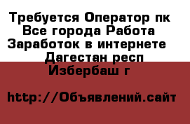 Требуется Оператор пк - Все города Работа » Заработок в интернете   . Дагестан респ.,Избербаш г.